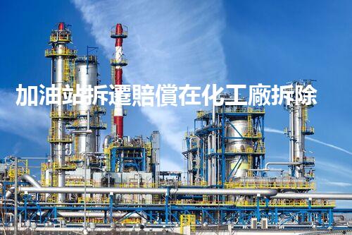 加油站拆遷賠償在化工廠拆除中的不可或缺性！